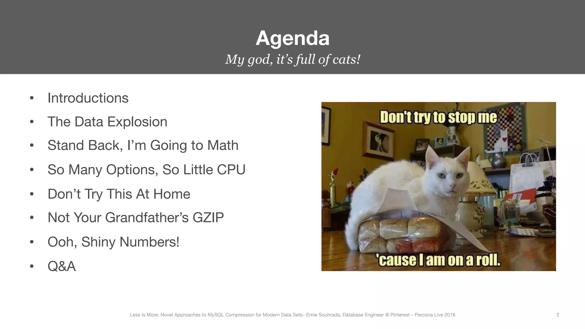 •  Introductions
•  The Data Explosion
•  Stand Back, I’m Going to Math
•  So Many Options, So Little CPU
•  Don’t Try This At Home
•  Not Your Grandfather’s GZIP
•  Ooh, Shiny Numbers!
•  Q&A
Agenda
2
Less Is More: Novel Approaches to MySQL Compression for Modern Data Sets– Ernie Souhrada, Database Engineer @ Pinterest – Percona Live 2016 
My god, it’s full of cats!
 