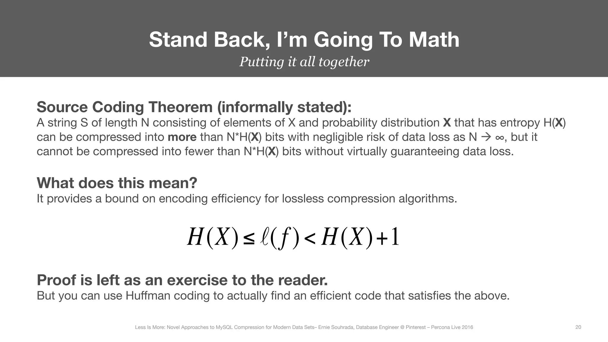 Putting it all together
Stand Back, I’m Going To Math
20
Less Is More: Novel Approaches to MySQL Compression for Modern Data Sets– Ernie Souhrada, Database Engineer @ Pinterest – Percona Live 2016 
Source Coding Theorem (informally stated):
A string S of length N consisting of elements of X and probability distribution X that has entropy H(X)
can be compressed into more than N*H(X) bits with negligible risk of data loss as N à ∞, but it
cannot be compressed into fewer than N*H(X) bits without virtually guaranteeing data loss.
H(X)≤ ℓ( f )< H(X)+1
What does this mean?
It provides a bound on encoding eﬃciency for lossless compression algorithms.
Proof is left as an exercise to the reader.
But you can use Huﬀman coding to actually ﬁnd an eﬃcient code that satisﬁes the above.
 