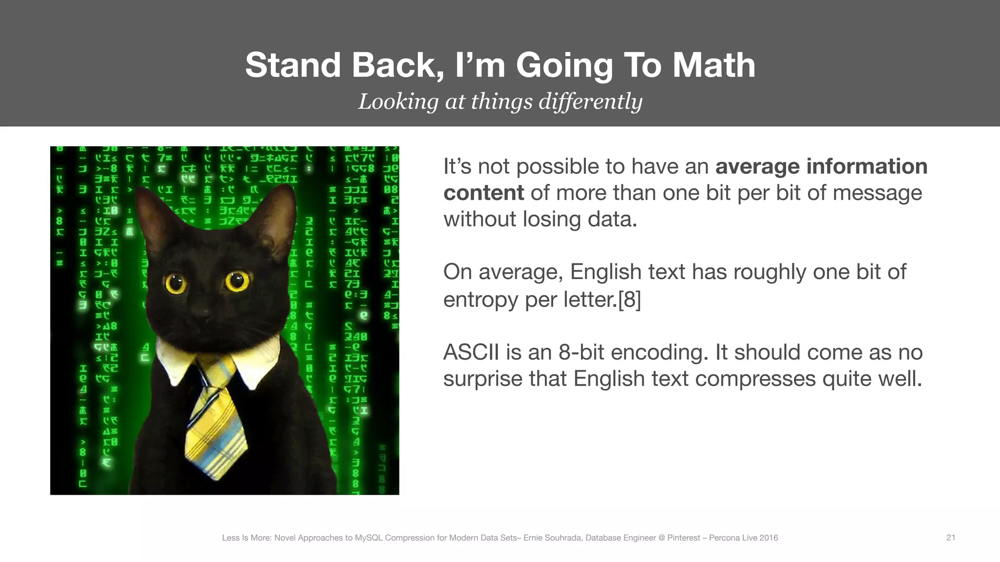 Looking at things differently
Stand Back, I’m Going To Math
21
Less Is More: Novel Approaches to MySQL Compression for Modern Data Sets– Ernie Souhrada, Database Engineer @ Pinterest – Percona Live 2016 
It’s not possible to have an average information
content of more than one bit per bit of message
without losing data.

On average, English text has roughly one bit of
entropy per letter.[8]

ASCII is an 8-bit encoding. It should come as no
surprise that English text compresses quite well.
 