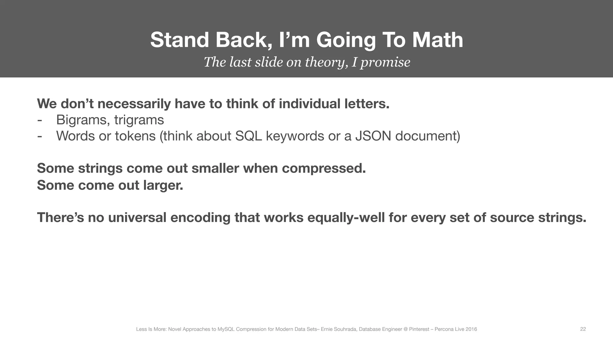 The last slide on theory, I promise
Stand Back, I’m Going To Math
22
Less Is More: Novel Approaches to MySQL Compression for Modern Data Sets– Ernie Souhrada, Database Engineer @ Pinterest – Percona Live 2016 
We don’t necessarily have to think of individual letters.
-  Bigrams, trigrams
-  Words or tokens (think about SQL keywords or a JSON document)

Some strings come out smaller when compressed. 
Some come out larger.

There’s no universal encoding that works equally-well for every set of source strings.
 