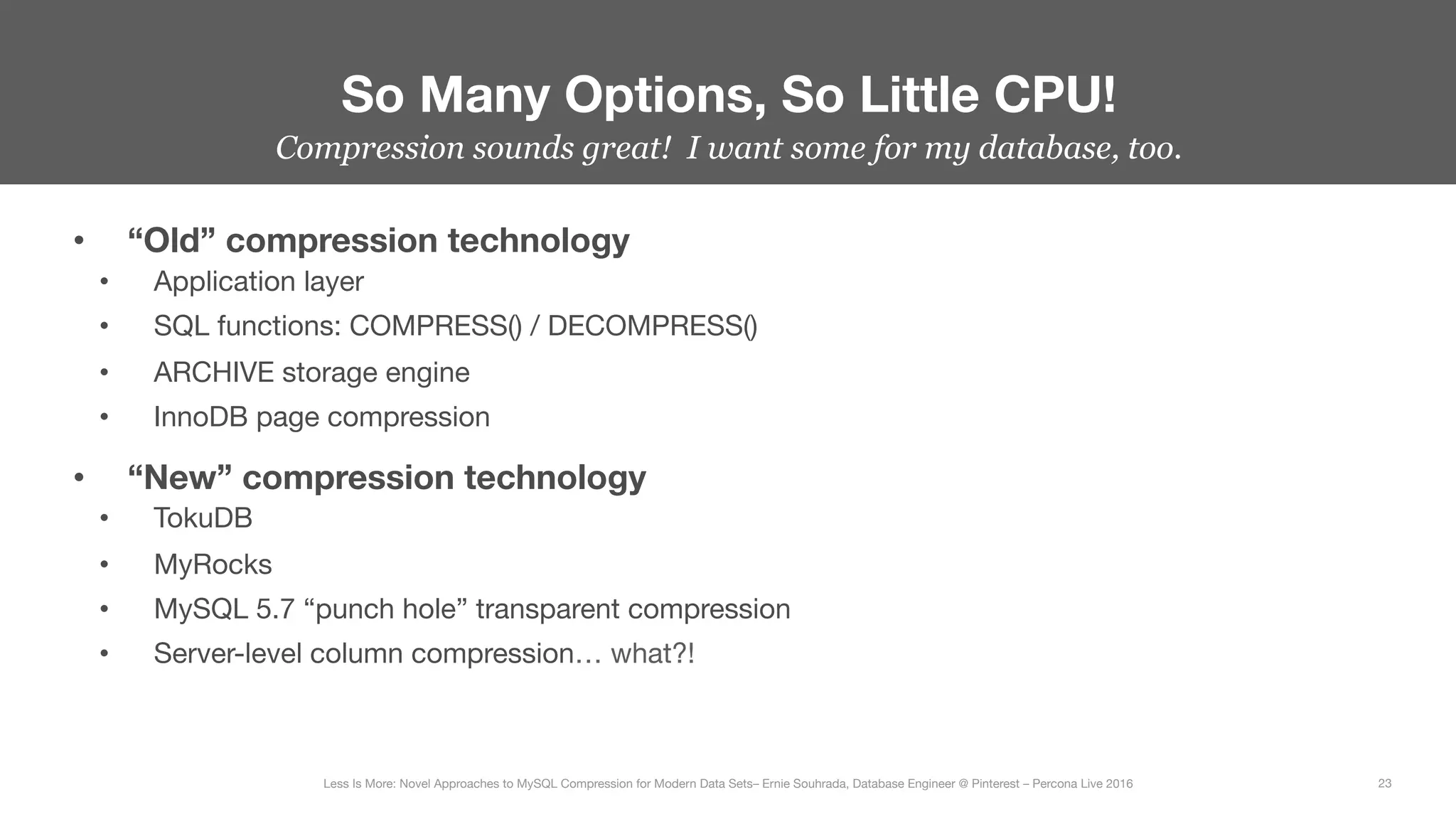 •  “Old” compression technology
•  Application layer
•  SQL functions: COMPRESS() / DECOMPRESS()
•  ARCHIVE storage engine
•  InnoDB page compression
•  “New” compression technology
•  TokuDB
•  MyRocks
•  MySQL 5.7 “punch hole” transparent compression
•  Server-level column compression… what?!
So Many Options, So Little CPU!
23
Less Is More: Novel Approaches to MySQL Compression for Modern Data Sets– Ernie Souhrada, Database Engineer @ Pinterest – Percona Live 2016 
Compression sounds great! I want some for my database, too.
 