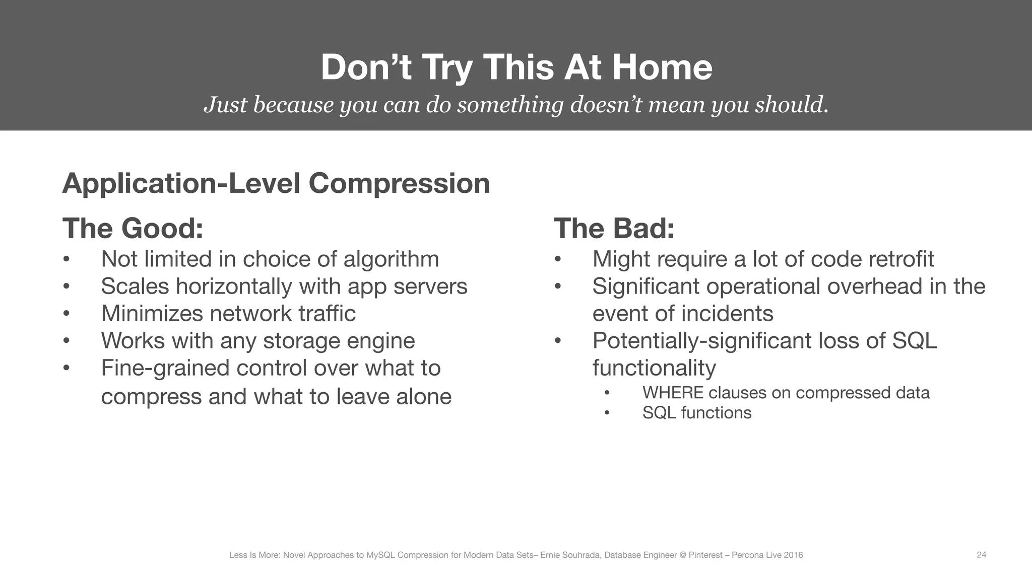 Don’t Try This At Home
24
Less Is More: Novel Approaches to MySQL Compression for Modern Data Sets– Ernie Souhrada, Database Engineer @ Pinterest – Percona Live 2016 
Just because you can do something doesn’t mean you should.
Application-Level Compression
The Good:
•  Not limited in choice of algorithm
•  Scales horizontally with app servers
•  Minimizes network traﬃc
•  Works with any storage engine
•  Fine-grained control over what to
compress and what to leave alone
The Bad:
•  Might require a lot of code retroﬁt
•  Signiﬁcant operational overhead in the
event of incidents
•  Potentially-signiﬁcant loss of SQL
functionality
•  WHERE clauses on compressed data
•  SQL functions
 