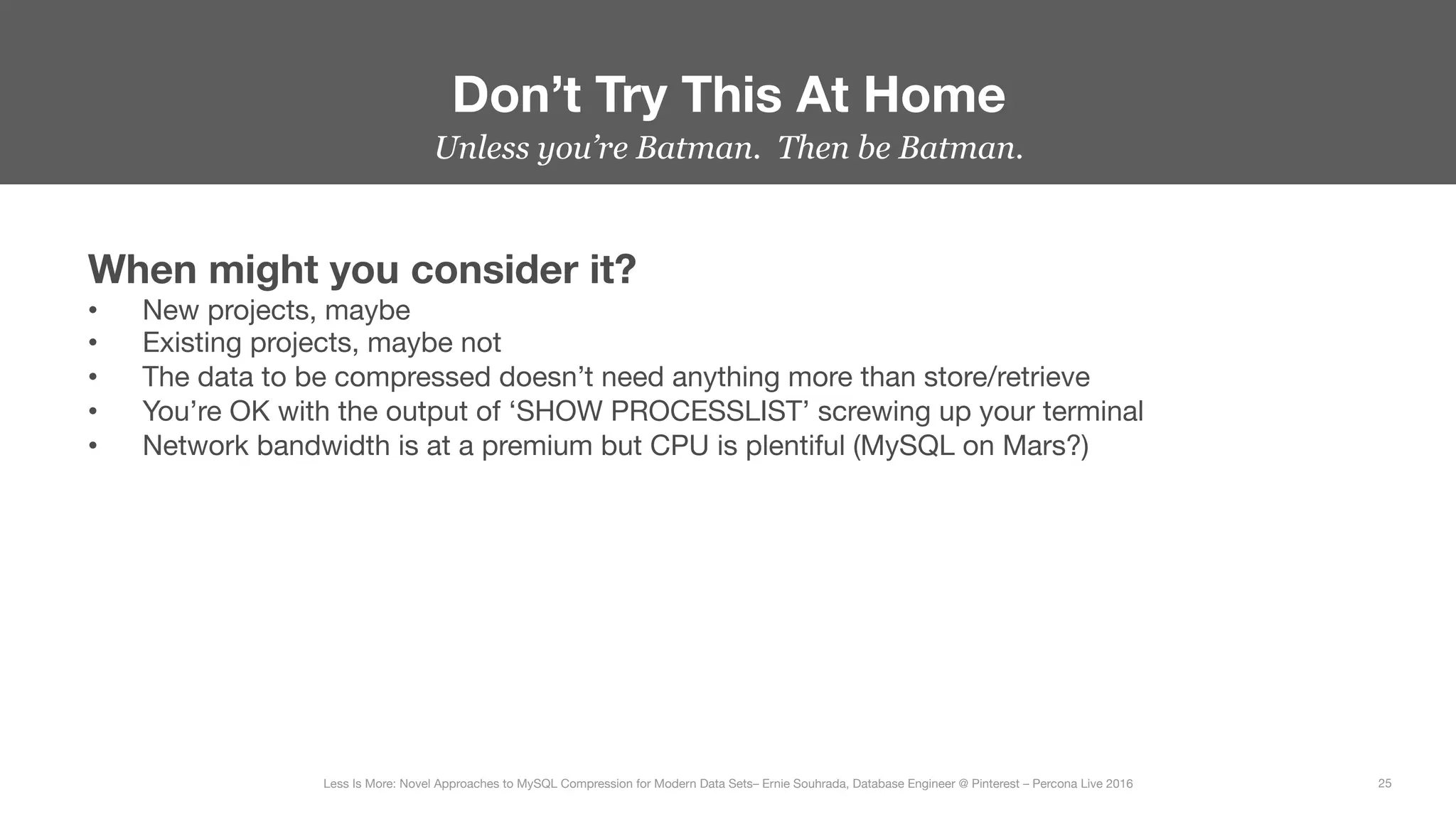 Unless you’re Batman. Then be Batman.
Don’t Try This At Home
25
Less Is More: Novel Approaches to MySQL Compression for Modern Data Sets– Ernie Souhrada, Database Engineer @ Pinterest – Percona Live 2016 
When might you consider it?
•  New projects, maybe
•  Existing projects, maybe not
•  The data to be compressed doesn’t need anything more than store/retrieve
•  You’re OK with the output of ‘SHOW PROCESSLIST’ screwing up your terminal
•  Network bandwidth is at a premium but CPU is plentiful (MySQL on Mars?)
 