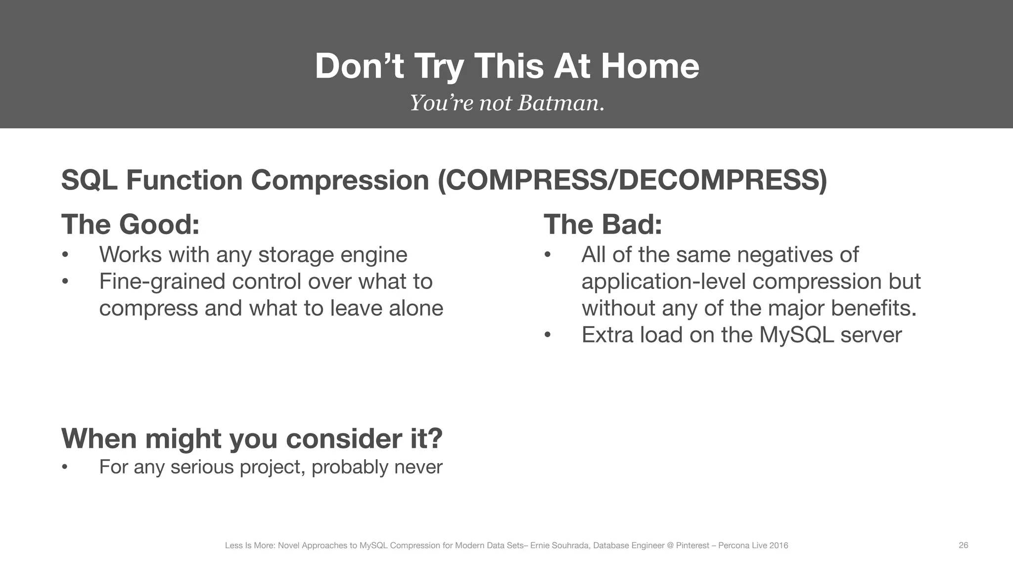 Don’t Try This At Home
26
Less Is More: Novel Approaches to MySQL Compression for Modern Data Sets– Ernie Souhrada, Database Engineer @ Pinterest – Percona Live 2016 
You’re not Batman.
SQL Function Compression (COMPRESS/DECOMPRESS)
The Good:
•  Works with any storage engine
•  Fine-grained control over what to
compress and what to leave alone
The Bad:
•  All of the same negatives of
application-level compression but
without any of the major beneﬁts.
•  Extra load on the MySQL server
When might you consider it?
•  For any serious project, probably never
 