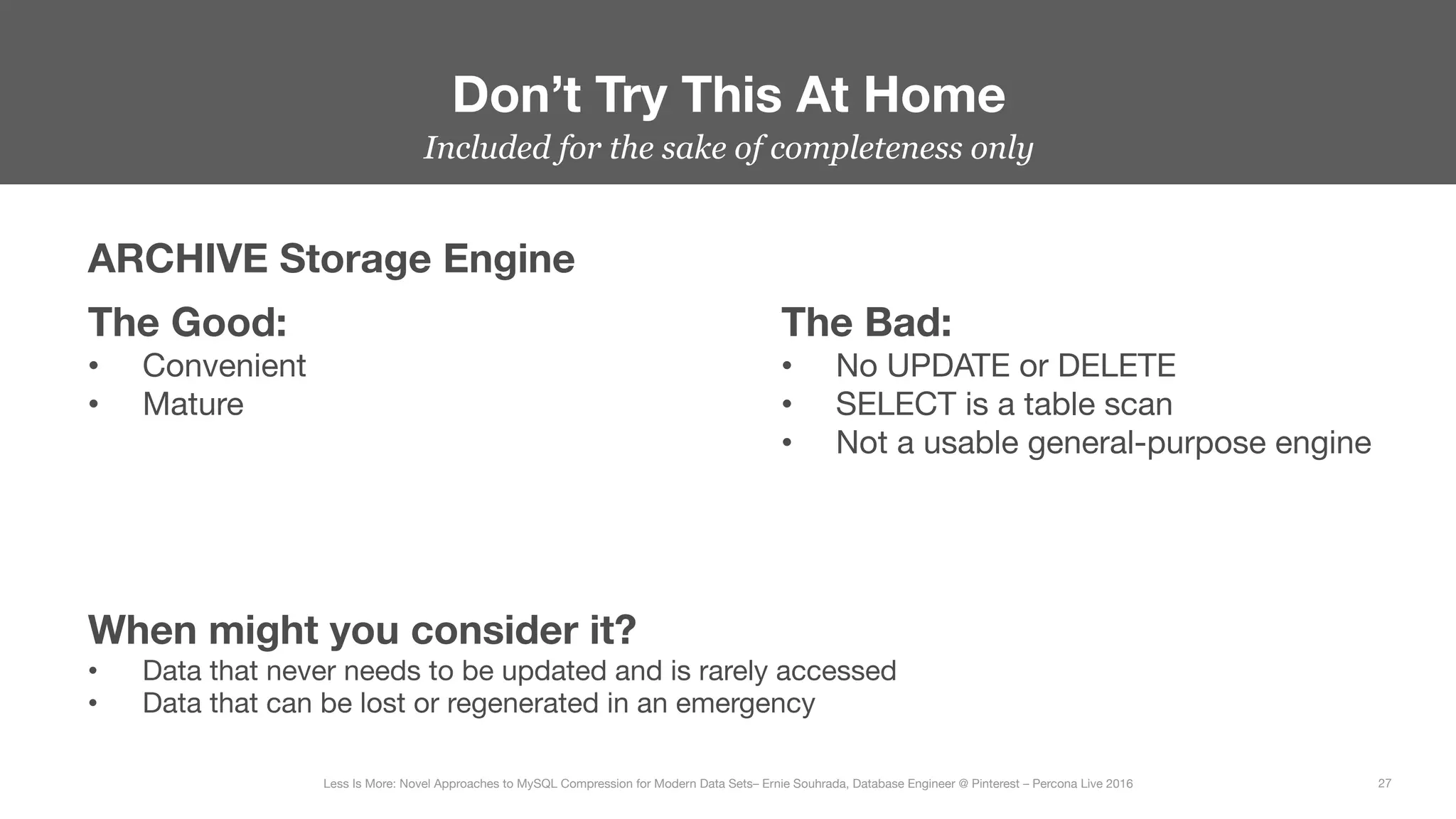 Don’t Try This At Home
27
Less Is More: Novel Approaches to MySQL Compression for Modern Data Sets– Ernie Souhrada, Database Engineer @ Pinterest – Percona Live 2016 
Included for the sake of completeness only
ARCHIVE Storage Engine
The Good:
•  Convenient
•  Mature
The Bad:
•  No UPDATE or DELETE
•  SELECT is a table scan
•  Not a usable general-purpose engine
When might you consider it?
•  Data that never needs to be updated and is rarely accessed
•  Data that can be lost or regenerated in an emergency
 