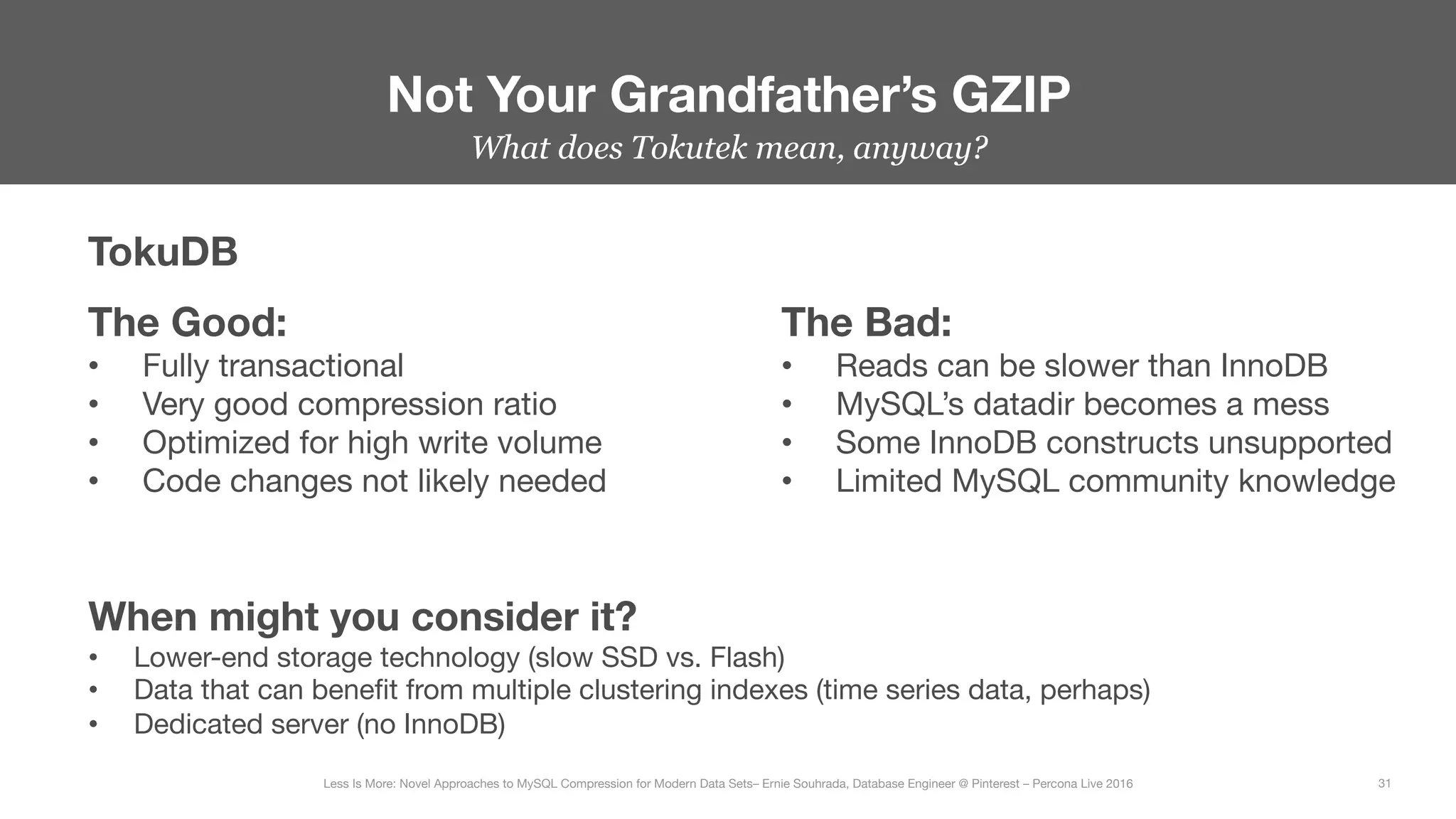 What does Tokutek mean, anyway?


Not Your Grandfather’s GZIP
31
Less Is More: Novel Approaches to MySQL Compression for Modern Data Sets– Ernie Souhrada, Database Engineer @ Pinterest – Percona Live 2016 
TokuDB
The Good:
•  Fully transactional
•  Very good compression ratio
•  Optimized for high write volume
•  Code changes not likely needed
The Bad:
•  Reads can be slower than InnoDB
•  MySQL’s datadir becomes a mess
•  Some InnoDB constructs unsupported
•  Limited MySQL community knowledge
When might you consider it?
•  Lower-end storage technology (slow SSD vs. Flash)
•  Data that can beneﬁt from multiple clustering indexes (time series data, perhaps)
•  Dedicated server (no InnoDB)
 