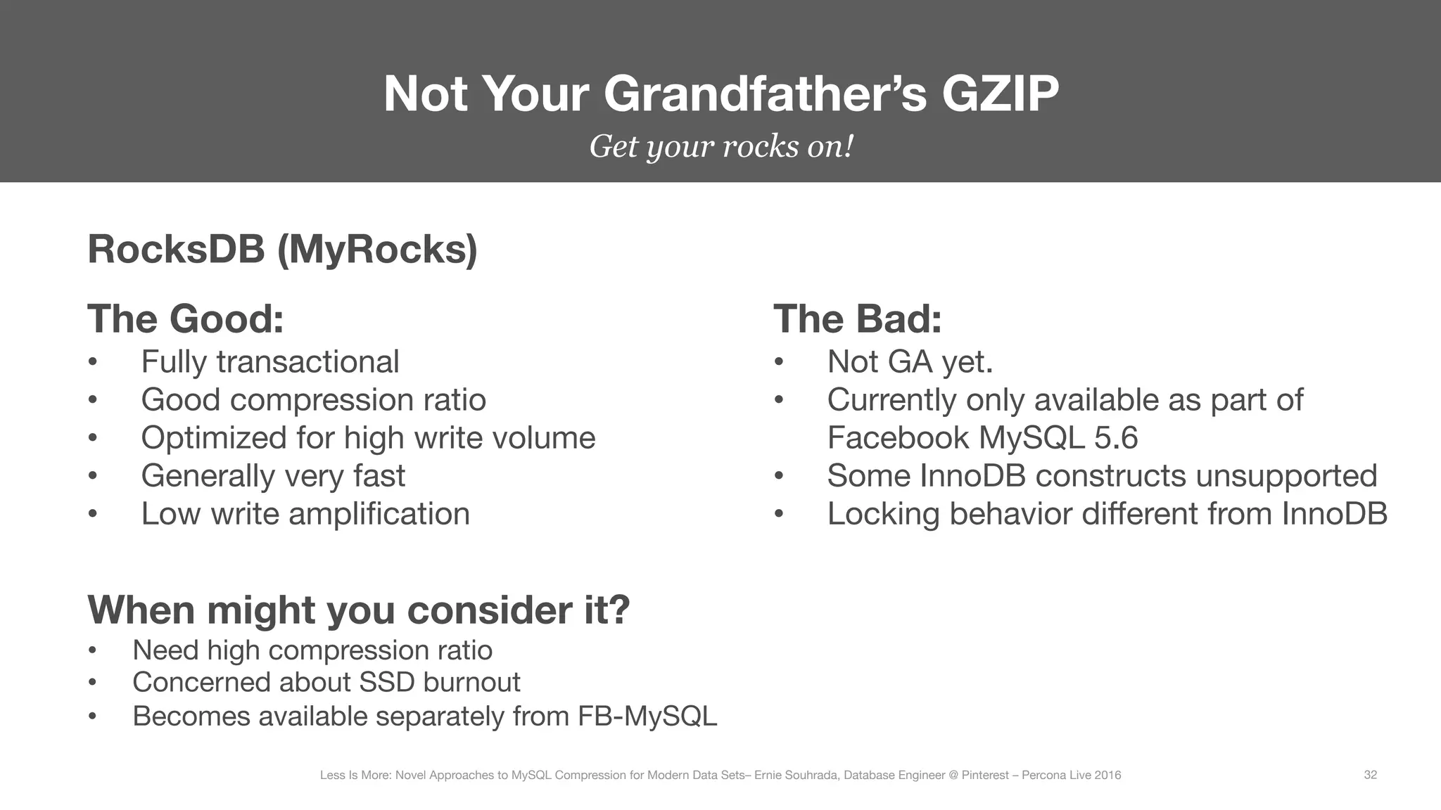 Get your rocks on!


Not Your Grandfather’s GZIP
32
Less Is More: Novel Approaches to MySQL Compression for Modern Data Sets– Ernie Souhrada, Database Engineer @ Pinterest – Percona Live 2016 
RocksDB (MyRocks)
The Good:
•  Fully transactional
•  Good compression ratio
•  Optimized for high write volume
•  Generally very fast
•  Low write ampliﬁcation
The Bad:
•  Not GA yet.
•  Currently only available as part of
Facebook MySQL 5.6
•  Some InnoDB constructs unsupported
•  Locking behavior diﬀerent from InnoDB
When might you consider it?
•  Need high compression ratio
•  Concerned about SSD burnout
•  Becomes available separately from FB-MySQL
 