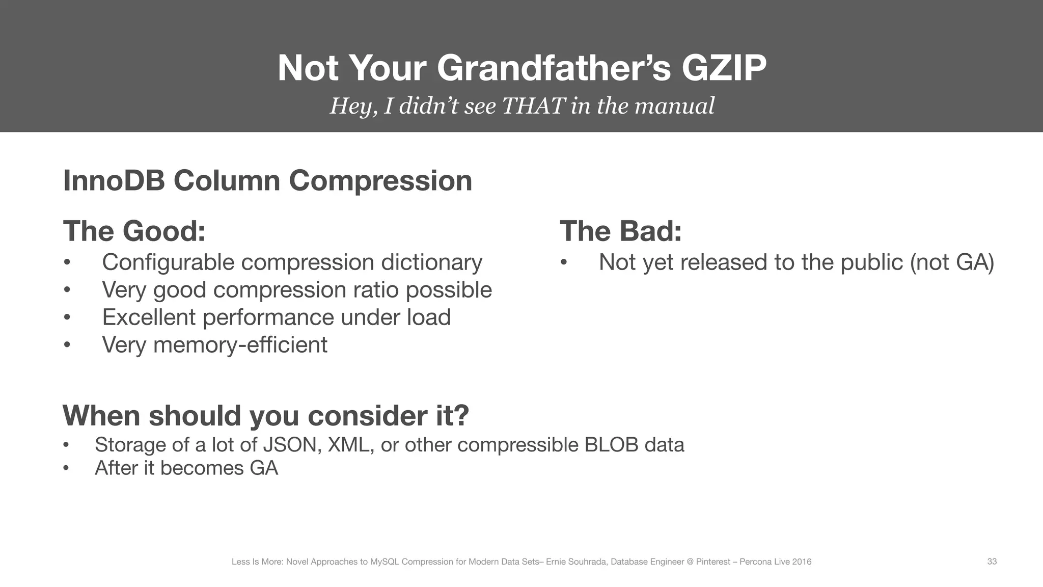 Hey, I didn’t see THAT in the manual


Not Your Grandfather’s GZIP
33
Less Is More: Novel Approaches to MySQL Compression for Modern Data Sets– Ernie Souhrada, Database Engineer @ Pinterest – Percona Live 2016 
InnoDB Column Compression
The Good:
•  Conﬁgurable compression dictionary
•  Very good compression ratio possible
•  Excellent performance under load
•  Very memory-eﬃcient
The Bad:
•  Not yet released to the public (not GA)
When should you consider it?
•  Storage of a lot of JSON, XML, or other compressible BLOB data
•  After it becomes GA
 