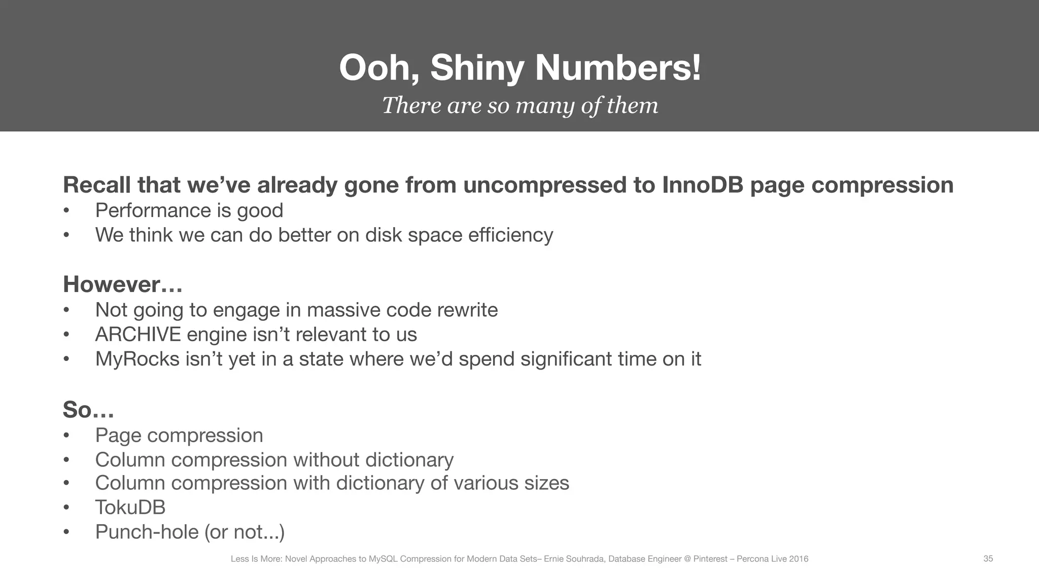There are so many of them
Ooh, Shiny Numbers!
35
Less Is More: Novel Approaches to MySQL Compression for Modern Data Sets– Ernie Souhrada, Database Engineer @ Pinterest – Percona Live 2016 
Recall that we’ve already gone from uncompressed to InnoDB page compression
•  Performance is good
•  We think we can do better on disk space eﬃciency

However…
•  Not going to engage in massive code rewrite
•  ARCHIVE engine isn’t relevant to us
•  MyRocks isn’t yet in a state where we’d spend signiﬁcant time on it

So…
•  Page compression
•  Column compression without dictionary
•  Column compression with dictionary of various sizes
•  TokuDB
•  Punch-hole (or not...)
 