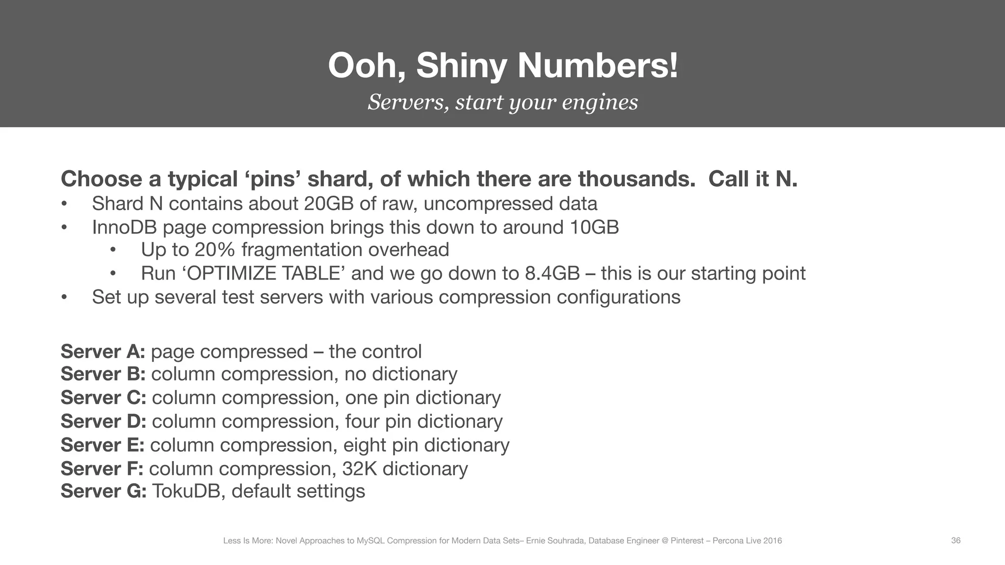 Servers, start your engines
Ooh, Shiny Numbers!
36
Less Is More: Novel Approaches to MySQL Compression for Modern Data Sets– Ernie Souhrada, Database Engineer @ Pinterest – Percona Live 2016 
Choose a typical ‘pins’ shard, of which there are thousands. Call it N.
•  Shard N contains about 20GB of raw, uncompressed data
•  InnoDB page compression brings this down to around 10GB
•  Up to 20% fragmentation overhead
•  Run ‘OPTIMIZE TABLE’ and we go down to 8.4GB – this is our starting point
•  Set up several test servers with various compression conﬁgurations
Server A: page compressed – the control
Server B: column compression, no dictionary
Server C: column compression, one pin dictionary
Server D: column compression, four pin dictionary
Server E: column compression, eight pin dictionary
Server F: column compression, 32K dictionary
Server G: TokuDB, default settings
 