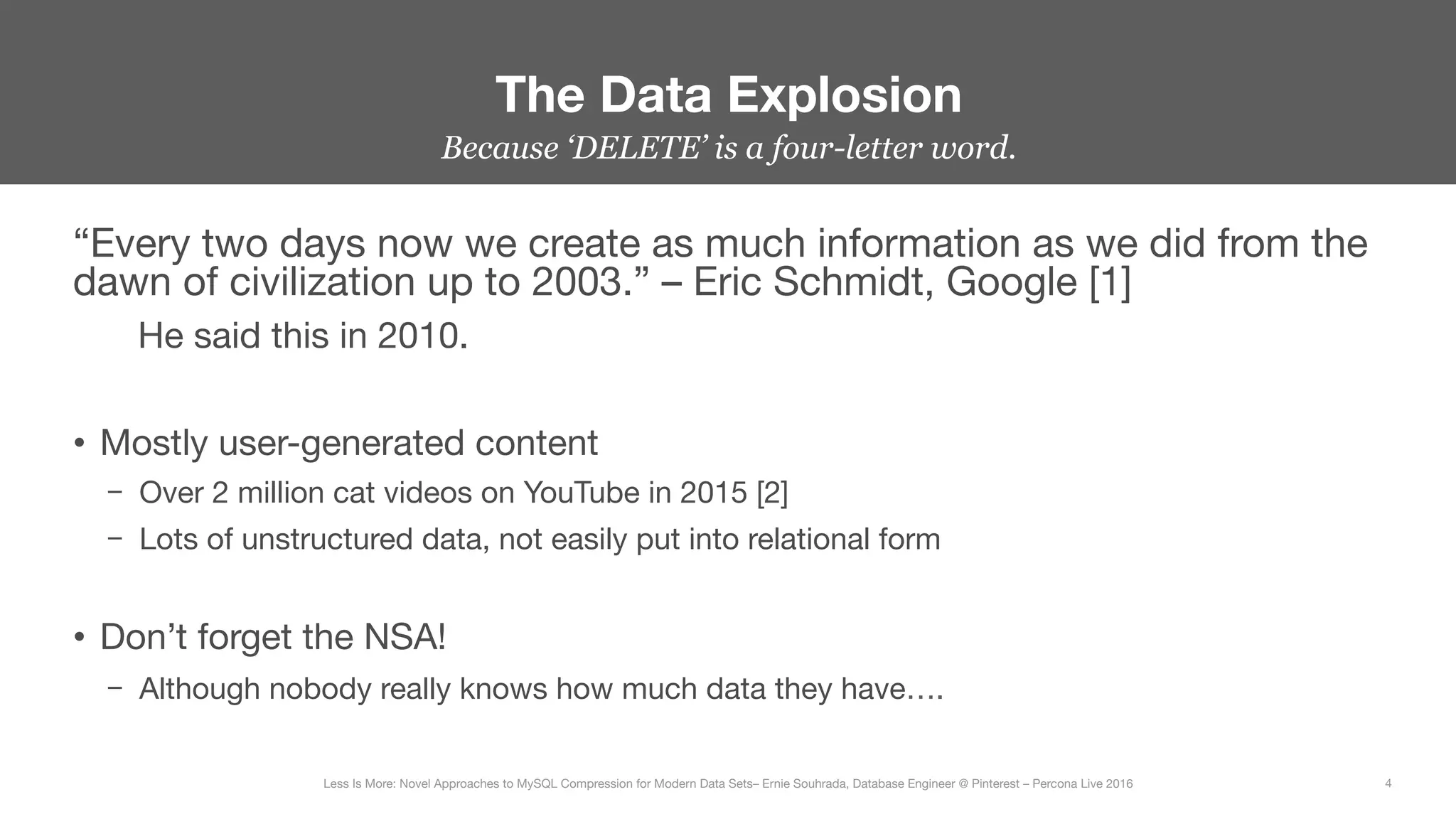 “Every two days now we create as much information as we did from the
dawn of civilization up to 2003.” – Eric Schmidt, Google [1]

He said this in 2010.

•  Mostly user-generated content
–  Over 2 million cat videos on YouTube in 2015 [2]
–  Lots of unstructured data, not easily put into relational form

•  Don’t forget the NSA!
–  Although nobody really knows how much data they have….
The Data Explosion
4
Less Is More: Novel Approaches to MySQL Compression for Modern Data Sets– Ernie Souhrada, Database Engineer @ Pinterest – Percona Live 2016 
Because ‘DELETE’ is a four-letter word.
 