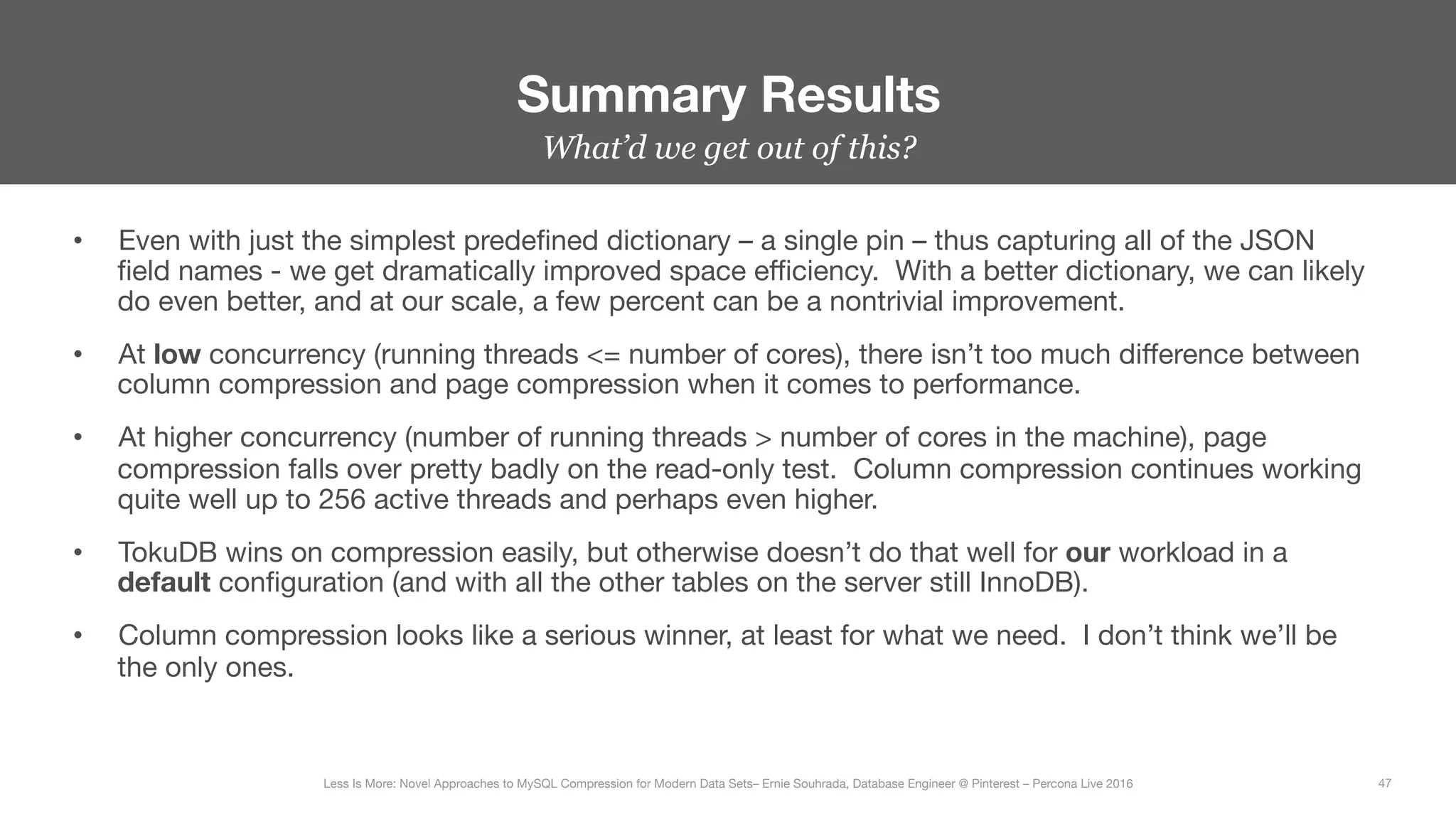 What’d we get out of this?
Summary Results
47
Less Is More: Novel Approaches to MySQL Compression for Modern Data Sets– Ernie Souhrada, Database Engineer @ Pinterest – Percona Live 2016 
•  Even with just the simplest predeﬁned dictionary – a single pin – thus capturing all of the JSON
ﬁeld names - we get dramatically improved space eﬃciency. With a better dictionary, we can likely
do even better, and at our scale, a few percent can be a nontrivial improvement.
•  At low concurrency (running threads <= number of cores), there isn’t too much diﬀerence between
column compression and page compression when it comes to performance.
•  At higher concurrency (number of running threads > number of cores in the machine), page
compression falls over pretty badly on the read-only test. Column compression continues working
quite well up to 256 active threads and perhaps even higher.
•  TokuDB wins on compression easily, but otherwise doesn’t do that well for our workload in a
default conﬁguration (and with all the other tables on the server still InnoDB).
•  Column compression looks like a serious winner, at least for what we need. I don’t think we’ll be
the only ones.
 