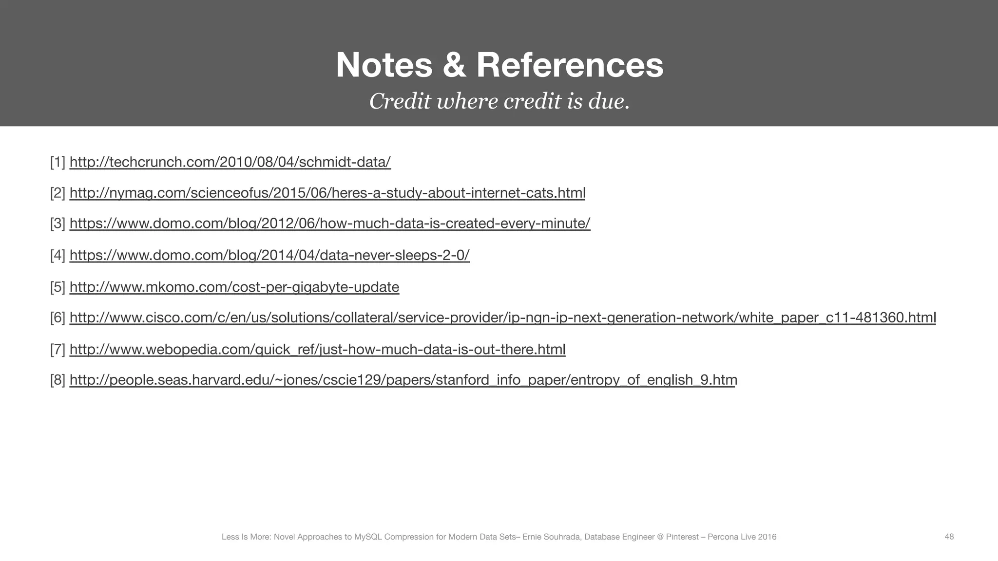 Credit where credit is due.
Notes & References
48
Less Is More: Novel Approaches to MySQL Compression for Modern Data Sets– Ernie Souhrada, Database Engineer @ Pinterest – Percona Live 2016 
[1] http://techcrunch.com/2010/08/04/schmidt-data/ 
[2] http://nymag.com/scienceofus/2015/06/heres-a-study-about-internet-cats.html
[3] https://www.domo.com/blog/2012/06/how-much-data-is-created-every-minute/
[4] https://www.domo.com/blog/2014/04/data-never-sleeps-2-0/ 
[5] http://www.mkomo.com/cost-per-gigabyte-update 
[6] http://www.cisco.com/c/en/us/solutions/collateral/service-provider/ip-ngn-ip-next-generation-network/white_paper_c11-481360.html 
[7] http://www.webopedia.com/quick_ref/just-how-much-data-is-out-there.html 
[8] http://people.seas.harvard.edu/~jones/cscie129/papers/stanford_info_paper/entropy_of_english_9.htm 
 