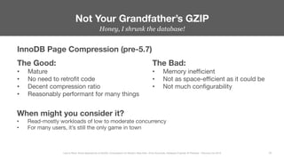 Honey, I shrunk the database!


Not Your Grandfather’s GZIP
28
Less Is More: Novel Approaches to MySQL Compression for Modern Data Sets– Ernie Souhrada, Database Engineer @ Pinterest – Percona Live 2016 
InnoDB Page Compression (pre-5.7)
The Good:
•  Mature
•  No need to retroﬁt code
•  Decent compression ratio
•  Reasonably performant for many things
The Bad:
•  Memory ineﬃcient
•  Not as space-eﬃcient as it could be
•  Not much conﬁgurability
When might you consider it?
•  Read-mostly workloads of low to moderate concurrency
•  For many users, it’s still the only game in town
 