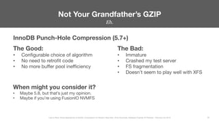 Eh.


Not Your Grandfather’s GZIP
29
Less Is More: Novel Approaches to MySQL Compression for Modern Data Sets– Ernie Souhrada, Database Engineer @ Pinterest – Percona Live 2016 
InnoDB Punch-Hole Compression (5.7+)
The Good:
•  Conﬁgurable choice of algorithm
•  No need to retroﬁt code
•  No more buﬀer pool ineﬃciency
The Bad:
•  Immature
•  Crashed my test server
•  FS fragmentation
•  Doesn’t seem to play well with XFS
When might you consider it?
•  Maybe 5.8, but that’s just my opinion.
•  Maybe if you’re using FusionIO NVMFS
 