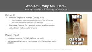Who am I?
•  Database Engineer at Pinterest (January 2015)
–  One of two people solely responsible for hundreds of TB of MySQL data
–  Also loosely aﬃliated with HBase and Core SRE teams
•  Previously: Percona, Sun, assorted random small companies
•  Jack of many trades, master of some

Why am I here?
•  Interested in almost EVERYTHING (not just tech)
•  Mathematician by training; compression is fundamentally a math
problem.
Who Am I, Why Am I Here?
3
Less Is More: Novel Approaches to MySQL Compression for Modern Data Sets– Ernie Souhrada, Database Engineer @ Pinterest – Percona Live 2016 
Turning technical skill into cat food since 1996
 