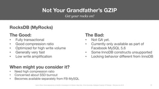Get your rocks on!


Not Your Grandfather’s GZIP
32
Less Is More: Novel Approaches to MySQL Compression for Modern Data Sets– Ernie Souhrada, Database Engineer @ Pinterest – Percona Live 2016 
RocksDB (MyRocks)
The Good:
•  Fully transactional
•  Good compression ratio
•  Optimized for high write volume
•  Generally very fast
•  Low write ampliﬁcation
The Bad:
•  Not GA yet.
•  Currently only available as part of
Facebook MySQL 5.6
•  Some InnoDB constructs unsupported
•  Locking behavior diﬀerent from InnoDB
When might you consider it?
•  Need high compression ratio
•  Concerned about SSD burnout
•  Becomes available separately from FB-MySQL
 