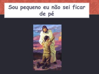 Sou pequeno eu não sei ficar
           de pé
 