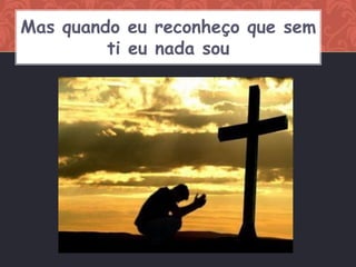 Mas quando eu reconheço que sem
         ti eu nada sou
 