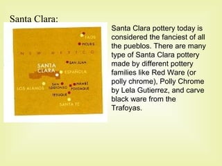 Santa Clara: Santa Clara pottery today is considered the fanciest of all the pueblos. There are many type of Santa Clara pottery made by different pottery families like Red Ware (or polly chrome), Polly Chrome by Lela Gutierrez, and carve black ware from the Trafoyas. 