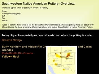 Southwestern Native American Pottery- Overview: There are typical kinds of pottery or “colors” of Pottery Brown White (including gray) Buff  Red Yellow Types of pottery: if you were to list the types of southwestern Native American pottery there are about 1500 different types. An there are many different variations and styles. Classification of Native American Pottery can be a daunting task and below is  a map roughly showing where the different kinds of pottery are made.   Today clay colors can help us determine who and where the pottery is made: Brown= Navajo White= Acoma/Zuni Buff= Northern and middle Rio Grande, southern Arizona, and Casas Grandes Red=Middle Rio Grande Yellow= Hopi 