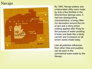 Navajo By 1950, Navajo pottery was undecorated utility ware made by only a few families in the Shonto/Cow Springs area. It had two distinguishing characteristics: a lumpy fillet-rim decoration around the rim of jars and a shiny pinion coating applied after firing for the purpose of water proofing. It looks and feels like a sticky varnish and is present on all brown wares made today. Like all potteries influences from other tribe and pueblos can be seen in the commerical ware made by the Navajo.  