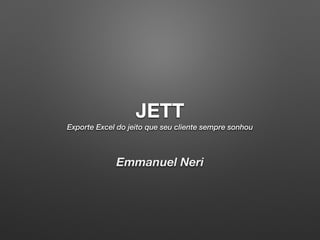 JETT Exporte Excel do jeito que seu cliente sempre sonhou 
Emmanuel Neri 
 