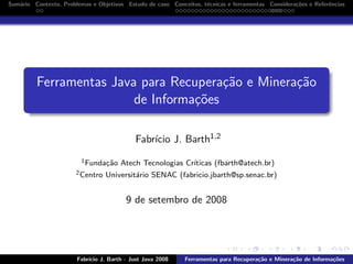 Sum´rio Contexto, Problemas e Objetivos Estudo de caso Conceitos, t´cnicas e ferramentas Considera¸˜es e Referˆncias
a
e
co
e

Ferramentas Java para Recupera¸˜o e Minera¸˜o
ca
ca
de Informa¸˜es
co
Fabr´ J. Barth1,2
ıcio
1 Funda¸˜o
ca
2 Centro

Atech Tecnologias Cr´
ıticas (fbarth@atech.br)

Universit´rio SENAC (fabricio.jbarth@sp.senac.br)
a

9 de setembro de 2008

Fabr´
ıcio J. Barth - Just Java 2008

Ferramentas para Recupera¸˜o e Minera¸˜o de Informa¸˜es
ca
ca
co

 