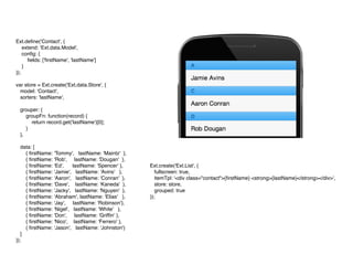 Ext.deﬁne('Contact', {
extend: 'Ext.data.Model',
conﬁg: {
ﬁelds: ['ﬁrstName', 'lastName']
}
});
var store = Ext.create('Ext.data.Store', {
model: 'Contact',
sorters: 'lastName',
grouper: {
groupFn: function(record) {
return record.get('lastName')[0];
}
},
data: [
{ ﬁrstName: 'Tommy', lastName: 'Maintz' },
{ ﬁrstName: 'Rob', lastName: 'Dougan' },
{ ﬁrstName: 'Ed', lastName: 'Spencer' },
{ ﬁrstName: 'Jamie', lastName: 'Avins' },
{ ﬁrstName: 'Aaron', lastName: 'Conran' },
{ ﬁrstName: 'Dave', lastName: 'Kaneda' },
{ ﬁrstName: 'Jacky', lastName: 'Nguyen' },
{ ﬁrstName: 'Abraham', lastName: 'Elias' },
{ ﬁrstName: 'Jay', lastName: 'Robinson'},
{ ﬁrstName: 'Nigel', lastName: 'White' },
{ ﬁrstName: 'Don', lastName: 'Grifﬁn' },
{ ﬁrstName: 'Nico', lastName: 'Ferrero' },
{ ﬁrstName: 'Jason', lastName: 'Johnston'}
]
});
Ext.create('Ext.List', {
fullscreen: true,
itemTpl: '<div class="contact">{ﬁrstName} <strong>{lastName}</strong></div>',
store: store,
grouped: true
});
 