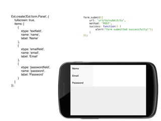 Ext.create('Ext.form.Panel', {
fullscreen: true,
items: [
{
xtype: 'textﬁeld',
name: 'name',
label: 'Name'
},
{
xtype: 'emailﬁeld',
name: 'email',
label: 'Email'
},
{
xtype: 'passwordﬁeld',
name: 'password',
label: 'Password'
}
]
});
form.submit({
url: 'url/to/submit/to',
method: 'POST',
success: function() {
alert('form submitted successfully!');
}
});
 