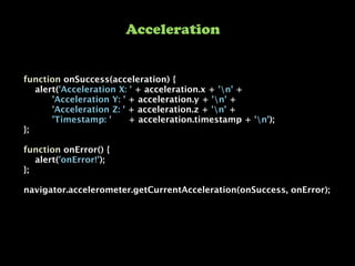 function onSuccess(acceleration) {
    alert('Acceleration X: ' + acceleration.x + 'n' +
          'Acceleration Y: ' + acceleration.y + 'n' +
          'Acceleration Z: ' + acceleration.z + 'n' +
          'Timestamp: '      + acceleration.timestamp + 'n');
};
function onError() {
    alert('onError!');
};
navigator.accelerometer.getCurrentAcceleration(onSuccess, onError);
Acceleration
 