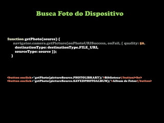 function getPhoto(source) {
navigator.camera.getPicture(onPhotoURISuccess, onFail, { quality: 50,
destinationType: destinationType.FILE_URI,
sourceType: source });
}
<button onclick="getPhoto(pictureSource.PHOTOLIBRARY);">Biblioteca</button><br>
<button onclick="getPhoto(pictureSource.SAVEDPHOTOALBUM);">Album de Fotos</button>
Busca Foto do Dispositivo
 
