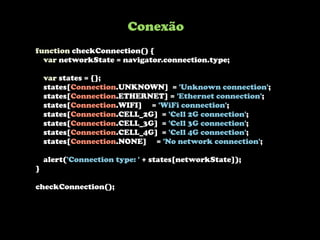 function checkConnection() {
var networkState = navigator.connection.type;
var states = {};
states[Connection.UNKNOWN] = 'Unknown connection';
states[Connection.ETHERNET] = 'Ethernet connection';
states[Connection.WIFI] = 'WiFi connection';
states[Connection.CELL_2G] = 'Cell 2G connection';
states[Connection.CELL_3G] = 'Cell 3G connection';
states[Connection.CELL_4G] = 'Cell 4G connection';
states[Connection.NONE] = 'No network connection';
alert('Connection type: ' + states[networkState]);
}
checkConnection();
Conexão
 