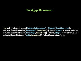 var ref = window.open('http://loiane.com', '_blank', 'location=yes');
ref.addEventListener('loadstart', function() { alert('start: ' + event.url); });
ref.addEventListener('loadstop', function() { alert('stop: ' + event.url); });
ref.addEventListener('exit', function() { alert(event.type); });
In App Browser
 