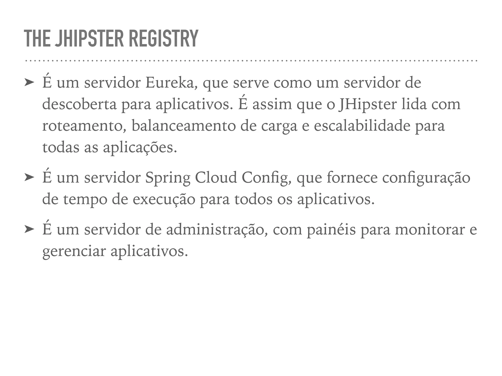 THE JHIPSTER REGISTRY
➤ É um servidor Eureka, que serve como um servidor de
descoberta para aplicativos. É assim que o JHipster lida com
roteamento, balanceamento de carga e escalabilidade para
todas as aplicações.
➤ É um servidor Spring Cloud Conﬁg, que fornece conﬁguração
de tempo de execução para todos os aplicativos.
➤ É um servidor de administração, com painéis para monitorar e
gerenciar aplicativos.
 