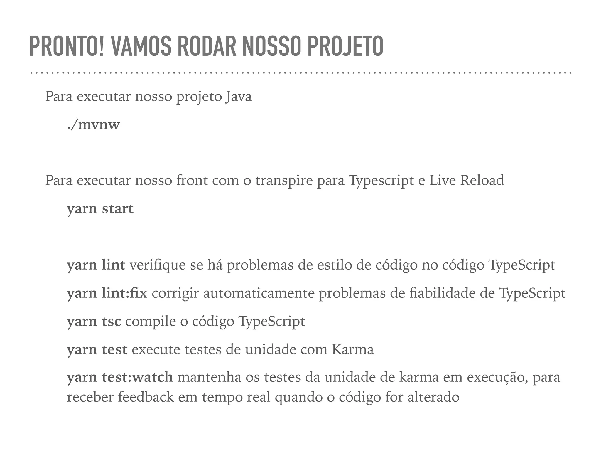 PRONTO! VAMOS RODAR NOSSO PROJETO
Para executar nosso projeto Java
./mvnw
Para executar nosso front com o transpire para Typescript e Live Reload
yarn start
yarn lint veriﬁque se há problemas de estilo de código no código TypeScript
yarn lint:ﬁx corrigir automaticamente problemas de ﬁabilidade de TypeScript
yarn tsc compile o código TypeScript
yarn test execute testes de unidade com Karma
yarn test:watch mantenha os testes da unidade de karma em execução, para
receber feedback em tempo real quando o código for alterado
 