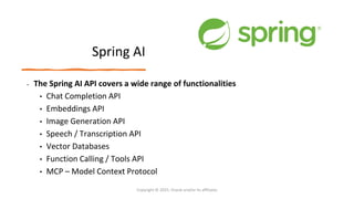 Confidential - Oracle Restricted
Spring AI
• The Spring AI API covers a wide range of functionalities
• Chat Completion API
• Embeddings API
• Image Generation API
• Speech / Transcription API
• Vector Databases
• Function Calling / Tools API
• MCP – Model Context Protocol
Copyright © 2025, Oracle and/or its affiliates
 