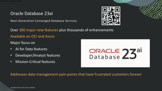 Confidential - Oracle Restricted
Oracle Database 23ai
Next-Generation Converged Database Services
Over 300 major new features plus thousands of enhancements
Available on OCI and Azure
Major focus on
• AI for Data features
• Developer/Analyst features
• Mission-Critical features
Addresses data management pain points that have frustrated customers forever
Copyright © 2025, Oracle and/or its affiliates
 