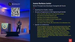 Juarez Barbosa Junior
Senior Principal Java Developer Evangelist @ Oracle
• Speaking from Dublin, Ireland
• 30 years of experience in SW Engineering & DevRel
• Oracle, Microsoft, IBM, Nokia, Unisys, Accenture, startups
• Microsoft Azure Developer Relations Lead
• IBM Watson Tech Evangelist & Cloud Rockstar
• IBM Mobile Tech Evangelist & Global Thought Leader
• Nokia Developers Global Champion
• Java, Python, Cloud, DevOps, SRE, Cloud-native, IoT, AI, Blockchain, Rust
• Speaker at conferences
• Oracle CloudWorld, Oracle Code, Microsoft Ignite & TechX, jPrime, JCON,
DevConf.cz, GeeCon, DevOpsDays, DeveloperWeek, DevOps Institute,
CloudLand, DWX, The Developer’s Conference (TDC), Sec4Dev, JSNation,
NodeConf, Conf42, Shift Conf, Global Azure, Open-Source Lisbon,
CodeFrenzy, Mêlée Numérique, React Summit, Test.js Summit, Porto
TechHub Conf, I Love Tech, Pyjamas, MiTechCon, Data Science Summit,
OpenSourceNorth, WeAreDevelopers, Global Software Architecture
Summit, Java Day Istanbul, JUGs, OUGs, GDGs, meetups, hackathons, and
customer engagements.
@juarezjunior
@juarezjunior
 