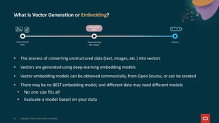 What is Vector Generation or Embedding?
• The process of converting unstructured data (text, images, etc.) into vectors
• Vectors are generated using deep-learning embedding models
• Vector embedding models can be obtained commercially, from Open Source, or can be created
• There may be no BEST embedding model, and different data may need different models
• No one size fits all
• Evaluate a model based on your data
34 Copyright © 2025, Oracle and/or its affiliates
Embedding
Model
Unstructured
Data
Deep-learning
ML models
Vectors
 