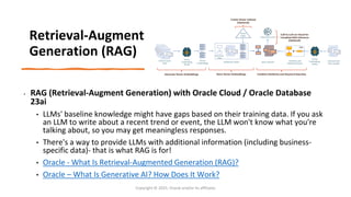 Confidential - Oracle Restricted
Retrieval-Augment
Generation (RAG)
• RAG (Retrieval-Augment Generation) with Oracle Cloud / Oracle Database
23ai
• LLMs' baseline knowledge might have gaps based on their training data. If you ask
an LLM to write about a recent trend or event, the LLM won't know what you're
talking about, so you may get meaningless responses.
• There's a way to provide LLMs with additional information (including business-
specific data)- that is what RAG is for!
• Oracle - What Is Retrieval-Augmented Generation (RAG)?
• Oracle – What Is Generative AI? How Does It Work?
Copyright © 2025, Oracle and/or its affiliates
 