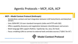 Confidential - Oracle Restricted
Agentic Protocols – MCP, A2A, ACP
Copyright © 2025, Oracle and/or its affiliates
Introducing the Model Context Protocol (November 2024)
• MCP – Model Context Protocol (Anthropic)
• Standardizes context and tool integration between LLM hosts/clients and data/tool
servers
• Uses JSON-RPC 2.0 over standard transports (stdio and HTTP with SSE)
• Offers capability discovery and negotiation between client/browser and servers
• Multi-language SDK support (Python, TypeScript, Go, Java, C#, Rust)
• Focus: enabling LLMs to connect to external tools and data sources (“USB-C for AI”)
 