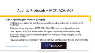 Confidential - Oracle Restricted
Agentic Protocols – MCP, A2A, ACP
Copyright © 2025, Oracle and/or its affiliates
Announcing the Agent2Agent Protocol - A2A (April 2025)
• A2A – Agent2Agent Protocol (Google)
• Enables secure agent-to-agent communication and coordination in multi-agent
workflows
• Built on existing standards: HTTP, SSE, JSON-RPC, and security mechanisms.
• Uses “Agent Cards” (JSON contracts) for agent capability and trust discovery
• Facilitates cross-organizational and platform interoperability (Google, Oracle,
Microsoft, others)
• Focus: universal interoperability of autonomous agents across diverse environments
 