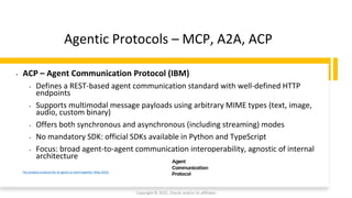 Confidential - Oracle Restricted
Agentic Protocols – MCP, A2A, ACP
Copyright © 2025, Oracle and/or its affiliates
The simplest protocol for AI agents to work together (May 2025)
• ACP – Agent Communication Protocol (IBM)
• Defines a REST-based agent communication standard with well-defined HTTP
endpoints
• Supports multimodal message payloads using arbitrary MIME types (text, image,
audio, custom binary)
• Offers both synchronous and asynchronous (including streaming) modes
• No mandatory SDK: official SDKs available in Python and TypeScript
• Focus: broad agent-to-agent communication interoperability, agnostic of internal
architecture
 