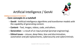 Confidential - Oracle Restricted
Artificial Intelligence / GenAI
• Core concepts in a nutshell
• GenAI - Artificial intelligence algorithms and transformer models with
the capability of generating content.
• Content - Text, images, videos, code, and others.
• Generation – a result of an input prompt (prompt engineering).
• Ethical issues – misuse, deep fakes, bias and discrimination,
automation and job replacements, cybersecurity and cybercriminals.
Copyright © 2025, Oracle and/or its affiliates
 