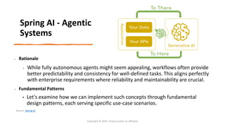 Confidential - Oracle Restricted
• Rationale
• While fully autonomous agents might seem appealing, workflows often provide
better predictability and consistency for well-defined tasks. This aligns perfectly
with enterprise requirements where reliability and maintainability are crucial.
• Fundamental Patterns
• Let's examine how we can implement such concepts through fundamental
design patterns, each serving specific use-case scenarios.
Copyright © 2025, Oracle and/or its affiliates
Spring AI - Agentic
Systems
Source: Spring AI
 