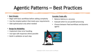 Confidential - Oracle Restricted
Agentic Patterns – Best Practices
• Start Simple:
• Begin with basic workflows before adding complexity
• Use the simplest pattern that meets your requirements
• Add sophistication only when needed
• Design for Reliability:
• Implement clear error handling
• Use type-safe responses where possible
• Build in validation at each step
Copyright © 2025, Oracle and/or its affiliates
Consider Trade-offs:
• Balance latency vs. accuracy
• Evaluate when to use parallel processing
• Choose between fixed workflows and dynamic
agents
 