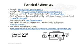 Copyright © 2025, Oracle and/or its affiliates
Technical References
• Spring AI - https://spring.io/projects/spring-ai
• Spring AI - API - https://docs.spring.io/spring-ai/reference/api/index.html
• Getting started with Oracle’s contribution to Spring AI - https://rb.gy/estsp3
• Retrieval-Augmented Generation (RAG) with Spring AI, Oracle Database 23ai, and OpenAI
- https://rb.gy/e1mwt4
• Oracle Database 23ai https://rb.gy/pdmwmz
• Oracle AI Vector Search for Java Developers with the Oracle Database 23ai -
https://rb.gy/7ivwxr
• Oracle AI Vector Search User's Guide -
https://docs.oracle.com/en/database/oracle/oracle-database/23/vecse/preface.html
 