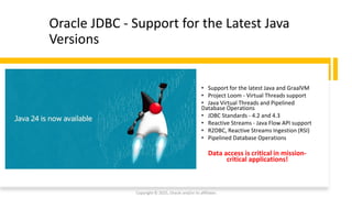 Confidential - Oracle Restricted
Oracle JDBC - Support for the Latest Java
Versions
• Support for the latest Java and GraalVM
• Project Loom - Virtual Threads support
• Java Virtual Threads and Pipelined
Database Operations
• JDBC Standards - 4.2 and 4.3
• Reactive Streams - Java Flow API support
• R2DBC, Reactive Streams Ingestion (RSI)
• Pipelined Database Operations
Data access is critical in mission-
critical applications!
Copyright © 2025, Oracle and/or its affiliates
 