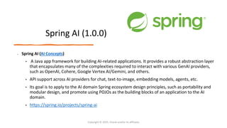 Confidential - Oracle Restricted
Spring AI (1.0.0)
• Spring AI (AI Concepts)
• A Java app framework for building AI-related applications. It provides a robust abstraction layer
that encapsulates many of the complexities required to interact with various GenAI providers,
such as OpenAI, Cohere, Google Vertex AI/Gemini, and others.
• API support across AI providers for chat, text-to-image, embedding models, agents, etc.
• Its goal is to apply to the AI domain Spring ecosystem design principles, such as portability and
modular design, and promote using POJOs as the building blocks of an application to the AI
domain.
• https://spring.io/projects/spring-ai
Copyright © 2025, Oracle and/or its affiliates
 
